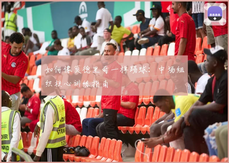 如何像莫德里奇一样踢球:中场组织核心训练指南